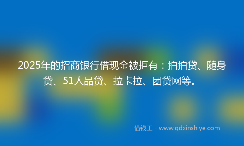 2025年的招商银行借现金被拒有：拍拍贷、随身贷、51人品贷、拉卡拉、团贷网等。