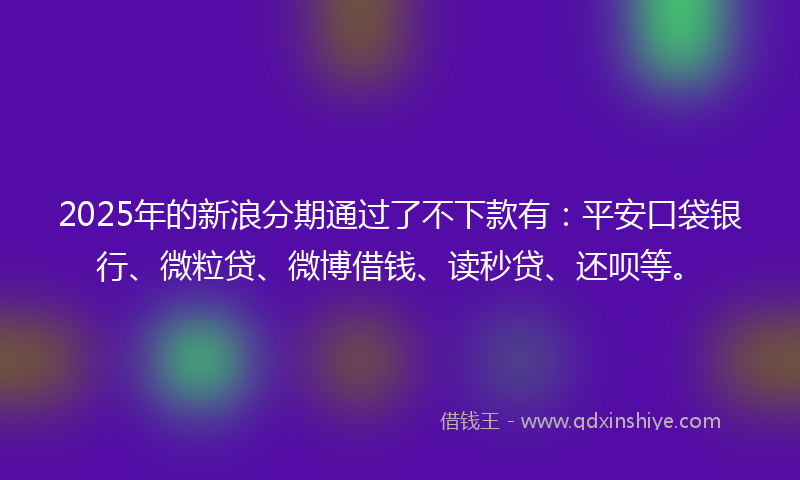 2025年的新浪分期通过了不下款有：平安口袋银行、微粒贷、微博借钱、读秒贷、还呗等。