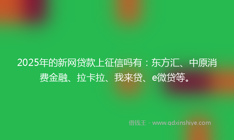 2025年的新网贷款上征信吗有：东方汇、中原消费金融、拉卡拉、我来贷、e微贷等。