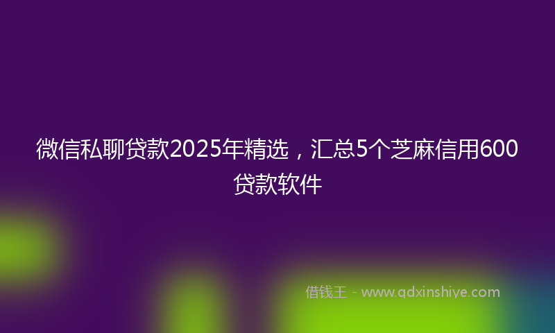 微信私聊贷款2025年精选，汇总5个芝麻信用600贷款软件