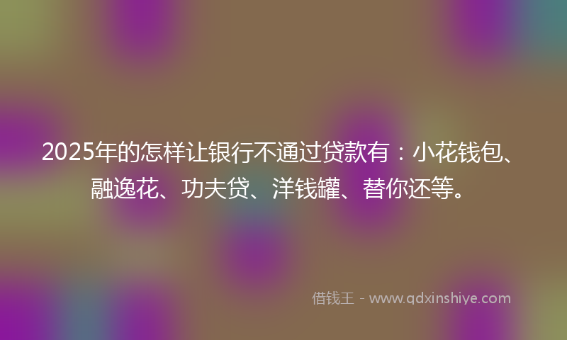 2025年的怎样让银行不通过贷款有：小花钱包、融逸花、功夫贷、洋钱罐、替你还等。