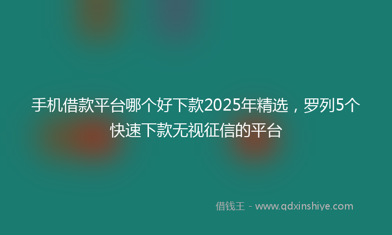 手机借款平台哪个好下款2025年精选，罗列5个快速下款无视征信的平台