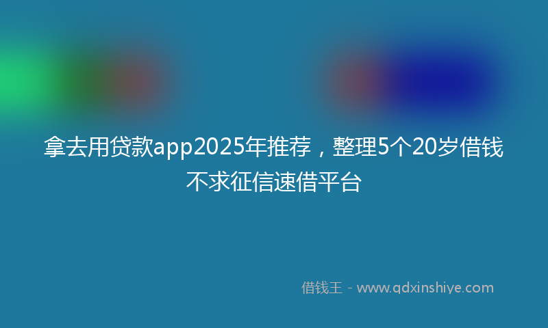拿去用贷款app2025年推荐，整理5个20岁借钱不求征信速借平台
