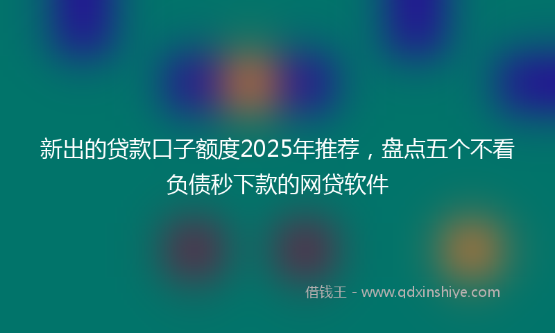 新出的贷款口子额度2025年推荐，盘点五个不看负债秒下款的网贷软件