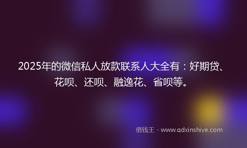 2025年的微信私人放款联系人大全有：好期贷、花呗、还呗、融逸花、省呗等。