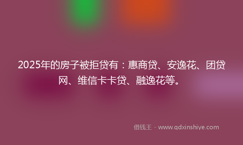 2025年的房子被拒贷有：惠商贷、安逸花、团贷网、维信卡卡贷、融逸花等。