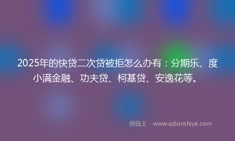 2025年的快贷二次贷被拒怎么办有：分期乐、度小满金融、功夫贷、柯基贷、安逸花等。