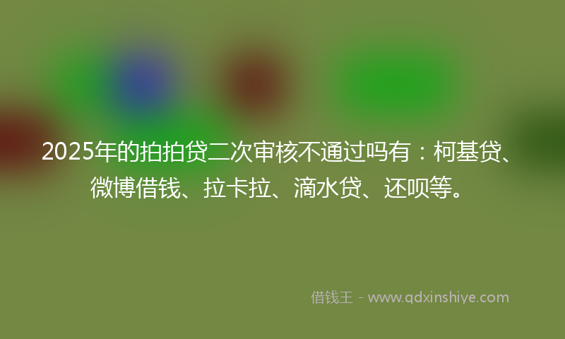 2025年的拍拍贷二次审核不通过吗有：柯基贷、微博借钱、拉卡拉、滴水贷、还呗等。