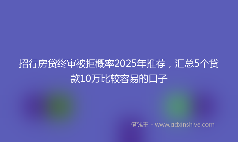 招行房贷终审被拒概率2025年推荐，汇总5个贷款10万比较容易的口子