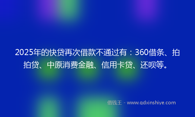 2025年的快贷再次借款不通过有：360借条、拍拍贷、中原消费金融、信用卡贷、还呗等。