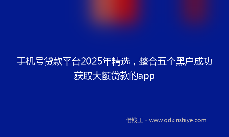 手机号贷款平台2025年精选，整合五个黑户成功获取大额贷款的app