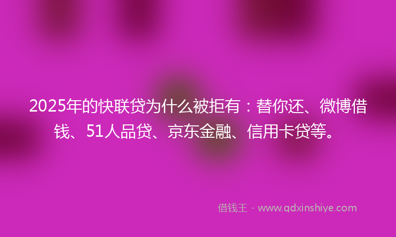2025年的快联贷为什么被拒有：替你还、微博借钱、51人品贷、京东金融、信用卡贷等。