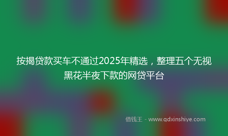 按揭贷款买车不通过2025年精选，整理五个无视黑花半夜下款的网贷平台