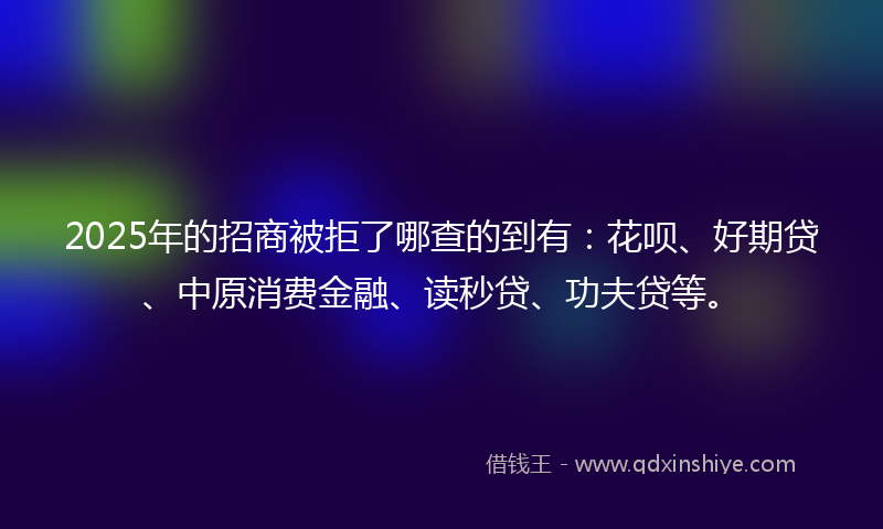 2025年的招商被拒了哪查的到有：花呗、好期贷、中原消费金融、读秒贷、功夫贷等。