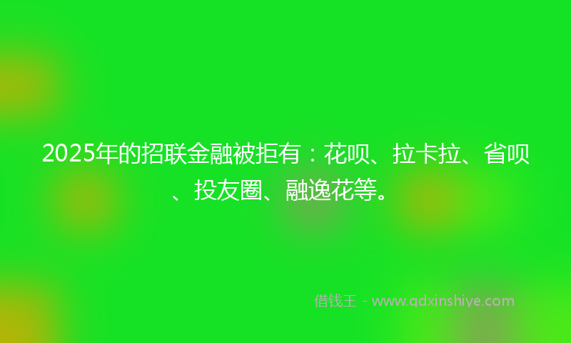 2025年的招联金融被拒有：花呗、拉卡拉、省呗、投友圈、融逸花等。