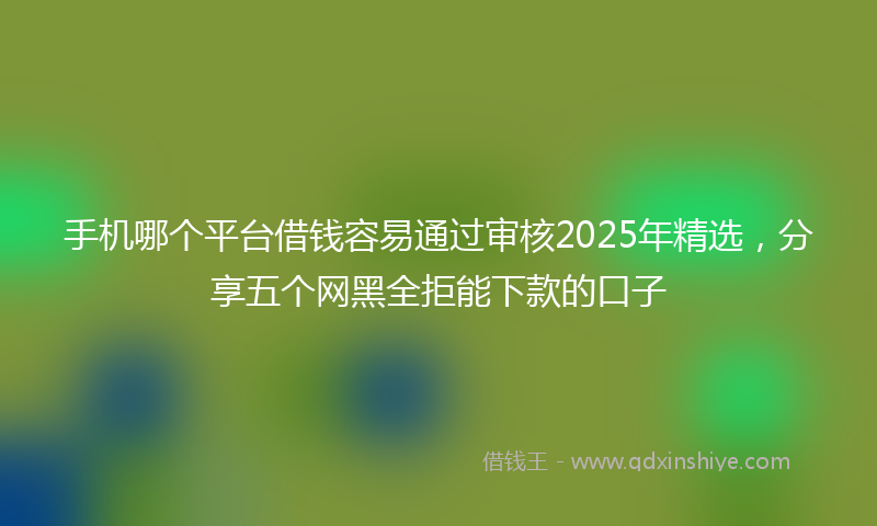 手机哪个平台借钱容易通过审核2025年精选，分享五个网黑全拒能下款的口子