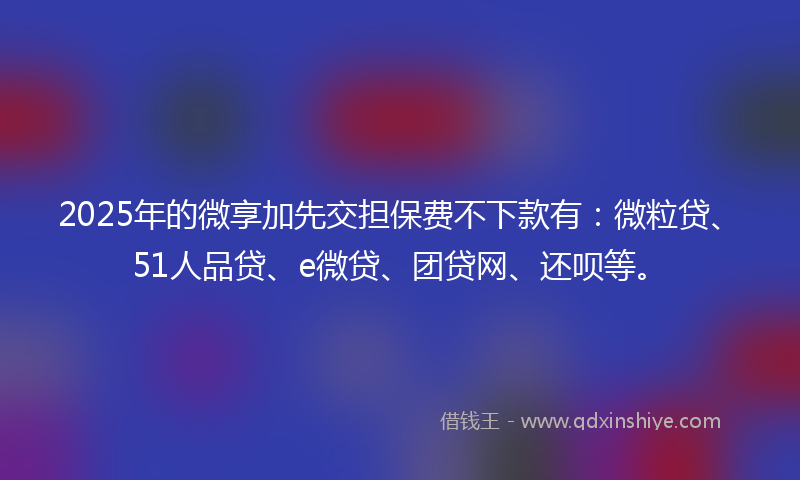 2025年的微享加先交担保费不下款有：微粒贷、51人品贷、e微贷、团贷网、还呗等。