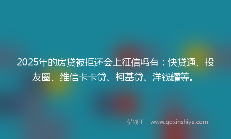 2025年的房贷被拒还会上征信吗有：快贷通、投友圈、维信卡卡贷、柯基贷、洋钱罐等。