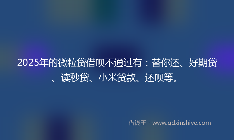 2025年的微粒贷借呗不通过有：替你还、好期贷、读秒贷、小米贷款、还呗等。
