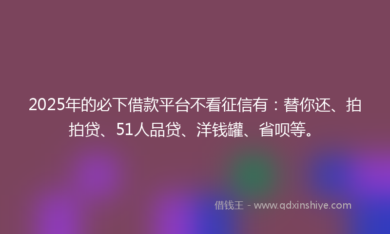 2025年的必下借款平台不看征信有：替你还、拍拍贷、51人品贷、洋钱罐、省呗等。