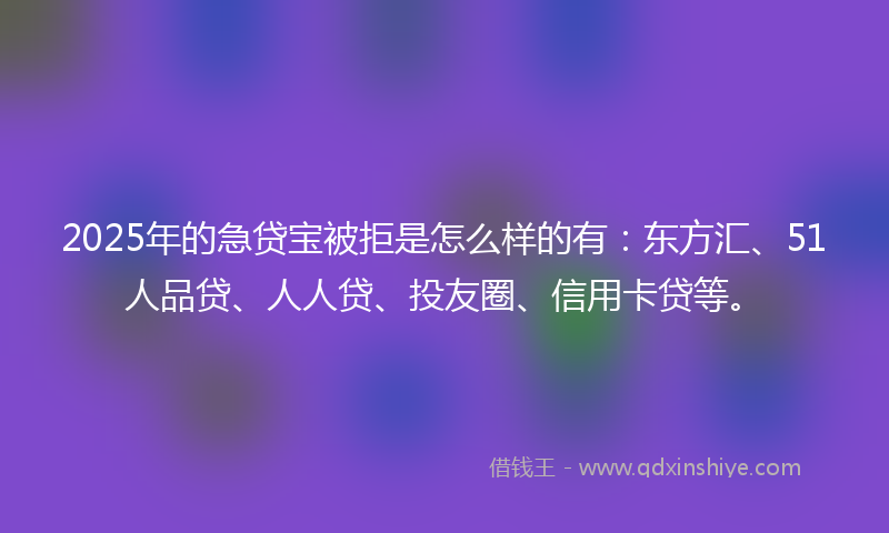 2025年的急贷宝被拒是怎么样的有：东方汇、51人品贷、人人贷、投友圈、信用卡贷等。