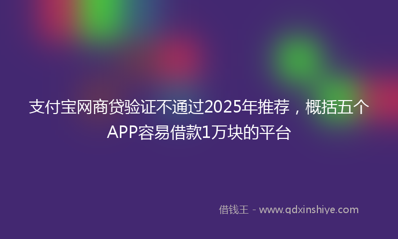 支付宝网商贷验证不通过2025年推荐，概括五个APP容易借款1万块的平台