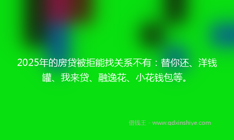 2025年的房贷被拒能找关系不有：替你还、洋钱罐、我来贷、融逸花、小花钱包等。