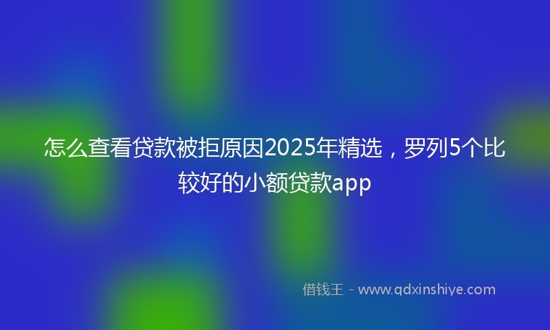 怎么查看贷款被拒原因2025年精选，罗列5个比较好的小额贷款app