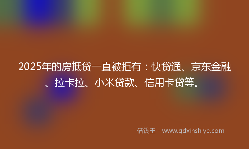 2025年的房抵贷一直被拒有：快贷通、京东金融、拉卡拉、小米贷款、信用卡贷等。