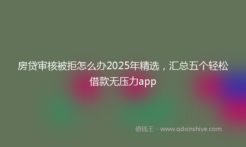 房贷审核被拒怎么办2025年精选，汇总五个轻松借款无压力app