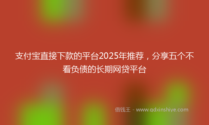 支付宝直接下款的平台2025年推荐，分享五个不看负债的长期网贷平台