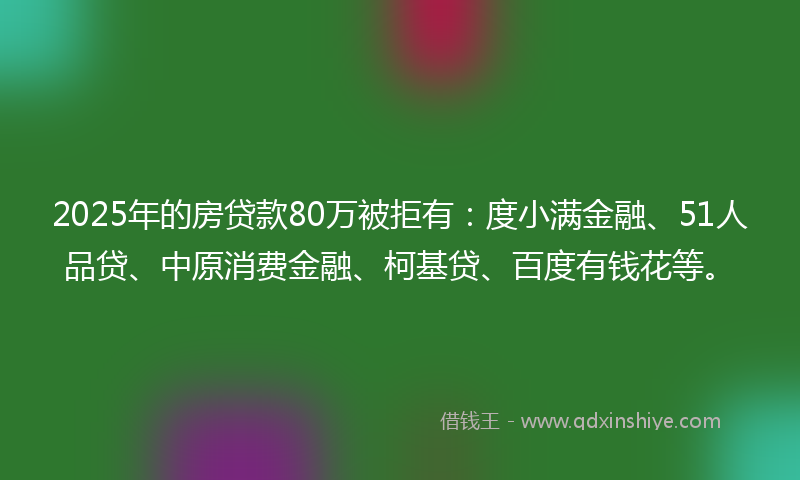 2025年的房贷款80万被拒有：度小满金融、51人品贷、中原消费金融、柯基贷、百度有钱花等。