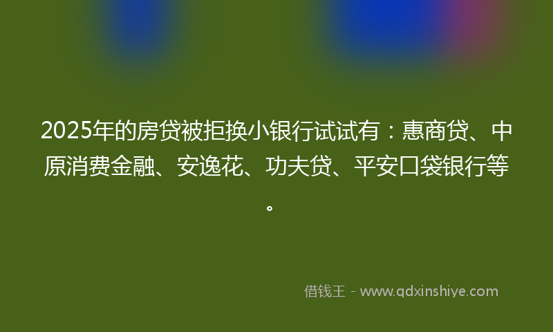 2025年的房贷被拒换小银行试试有：惠商贷、中原消费金融、安逸花、功夫贷、平安口袋银行等。