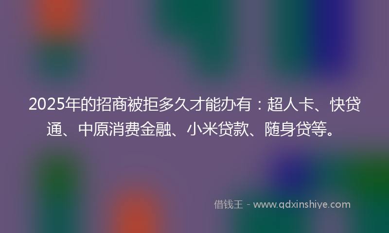 2025年的招商被拒多久才能办有：超人卡、快贷通、中原消费金融、小米贷款、随身贷等。