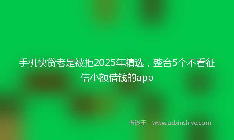 手机快贷老是被拒2025年精选，整合5个不看征信小额借钱的app