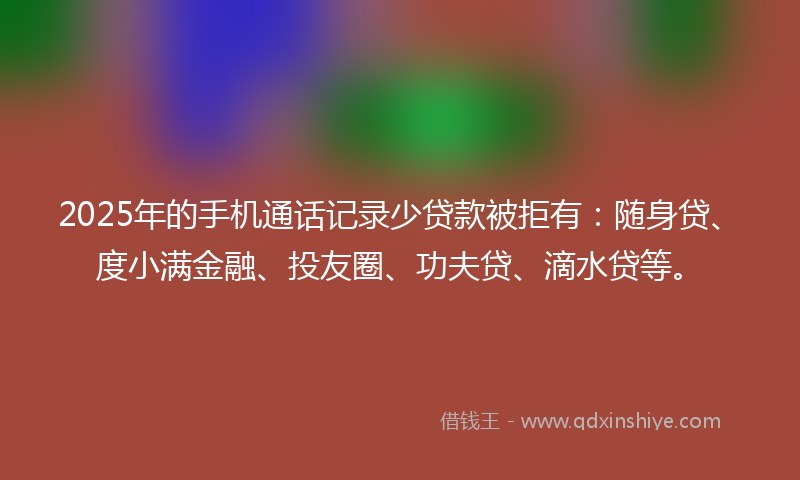 2025年的手机通话记录少贷款被拒有：随身贷、度小满金融、投友圈、功夫贷、滴水贷等。