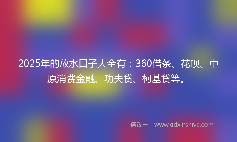 2025年的放水口子大全有：360借条、花呗、中原消费金融、功夫贷、柯基贷等。