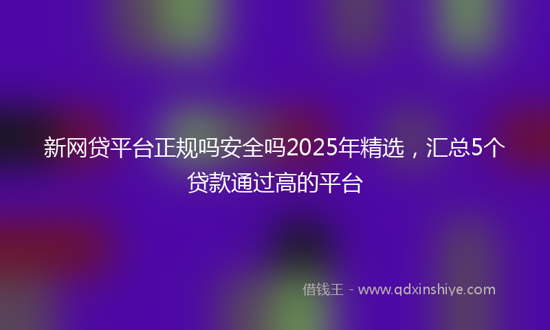 新网贷平台正规吗安全吗2025年精选，汇总5个贷款通过高的平台