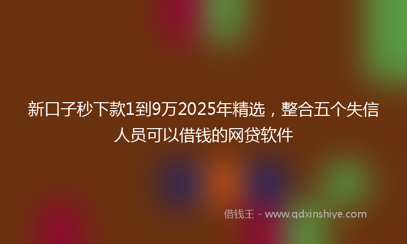 新口子秒下款1到9万2025年精选，整合五个失信人员可以借钱的网贷软件