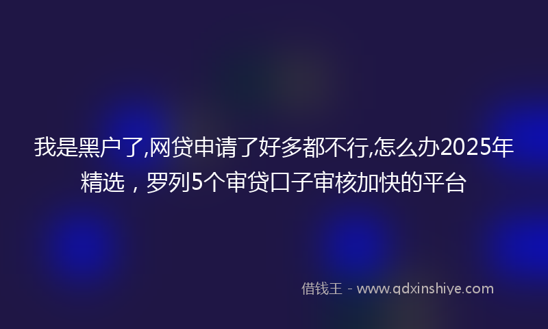 我是黑户了,网贷申请了好多都不行,怎么办2025年精选，罗列5个审贷口子审核加快的平台