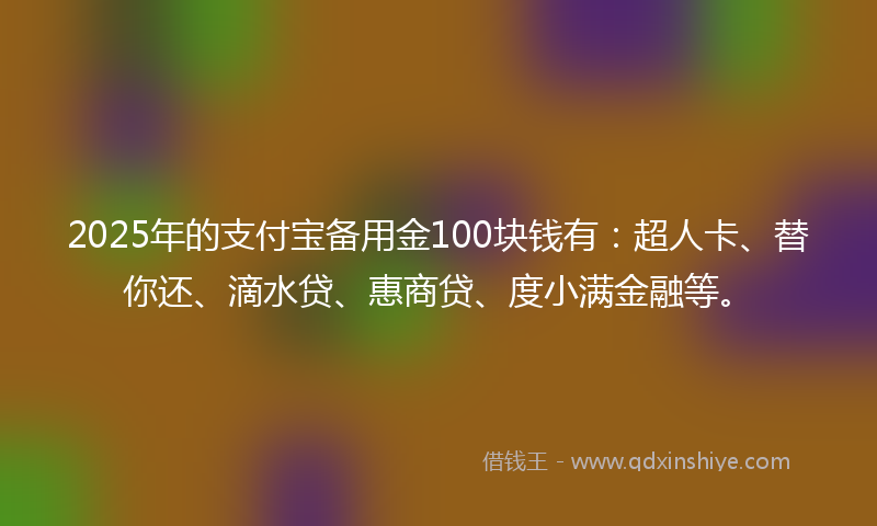 2025年的支付宝备用金100块钱有：超人卡、替你还、滴水贷、惠商贷、度小满金融等。