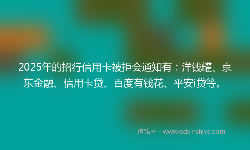 2025年的招行信用卡被拒会通知有：洋钱罐、京东金融、信用卡贷、百度有钱花、平安i贷等。