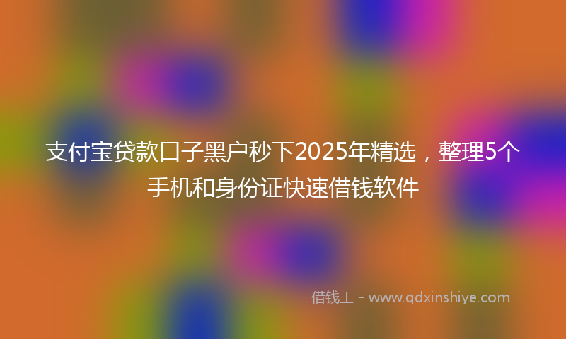 支付宝贷款口子黑户秒下2025年精选，整理5个手机和身份证快速借钱软件