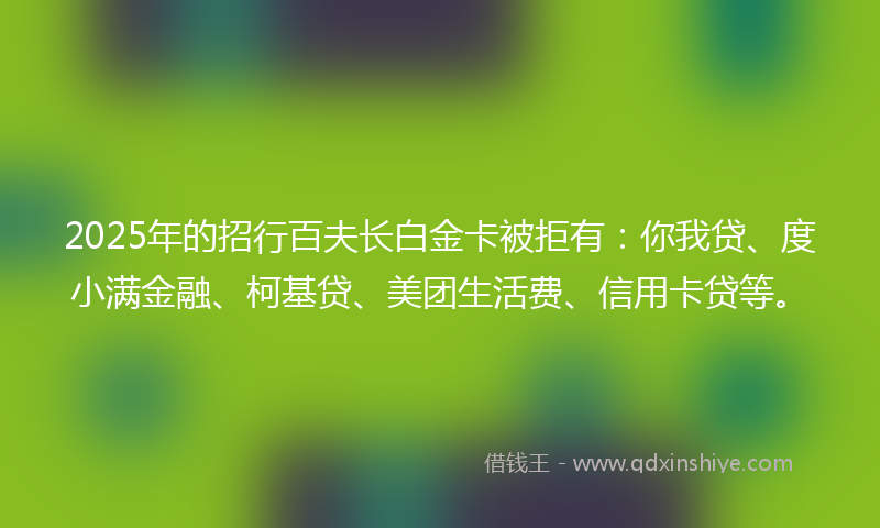 2025年的招行百夫长白金卡被拒有：你我贷、度小满金融、柯基贷、美团生活费、信用卡贷等。