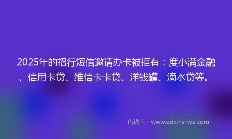 2025年的招行短信邀请办卡被拒有：度小满金融、信用卡贷、维信卡卡贷、洋钱罐、滴水贷等。