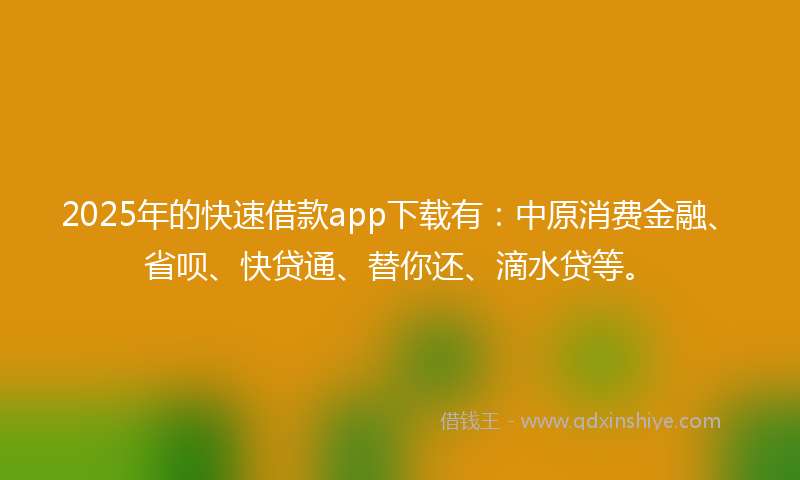 2025年的快速借款app下载有：中原消费金融、省呗、快贷通、替你还、滴水贷等。