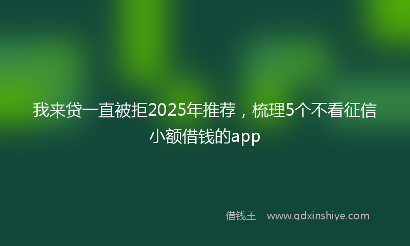 我来贷一直被拒2025年推荐，梳理5个不看征信小额借钱的app