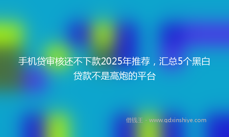 手机贷审核还不下款2025年推荐，汇总5个黑白贷款不是高炮的平台