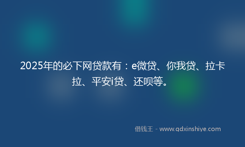 2025年的必下网贷款有：e微贷、你我贷、拉卡拉、平安i贷、还呗等。