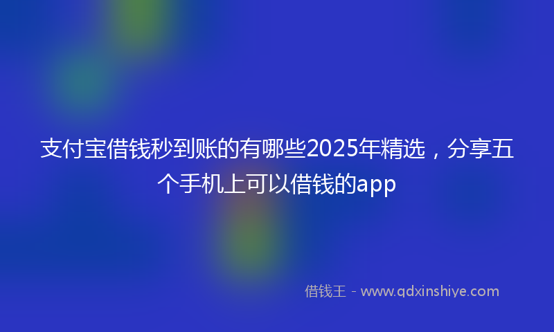 支付宝借钱秒到账的有哪些2025年精选，分享五个手机上可以借钱的app